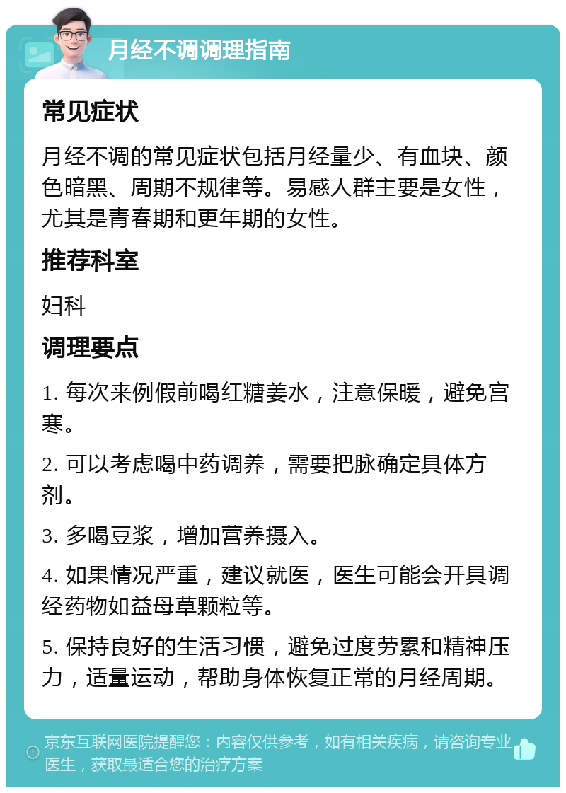 月经不调调理指南 常见症状 月经不调的常见症状包括月经量少、有血块、颜色暗黑、周期不规律等。易感人群主要是女性，尤其是青春期和更年期的女性。 推荐科室 妇科 调理要点 1. 每次来例假前喝红糖姜水，注意保暖，避免宫寒。 2. 可以考虑喝中药调养，需要把脉确定具体方剂。 3. 多喝豆浆，增加营养摄入。 4. 如果情况严重，建议就医，医生可能会开具调经药物如益母草颗粒等。 5. 保持良好的生活习惯，避免过度劳累和精神压力，适量运动，帮助身体恢复正常的月经周期。