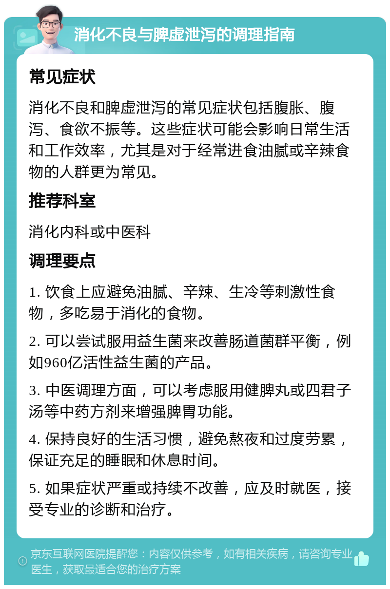 消化不良与脾虚泄泻的调理指南 常见症状 消化不良和脾虚泄泻的常见症状包括腹胀、腹泻、食欲不振等。这些症状可能会影响日常生活和工作效率，尤其是对于经常进食油腻或辛辣食物的人群更为常见。 推荐科室 消化内科或中医科 调理要点 1. 饮食上应避免油腻、辛辣、生冷等刺激性食物，多吃易于消化的食物。 2. 可以尝试服用益生菌来改善肠道菌群平衡，例如960亿活性益生菌的产品。 3. 中医调理方面，可以考虑服用健脾丸或四君子汤等中药方剂来增强脾胃功能。 4. 保持良好的生活习惯，避免熬夜和过度劳累，保证充足的睡眠和休息时间。 5. 如果症状严重或持续不改善，应及时就医，接受专业的诊断和治疗。