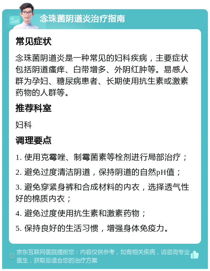 念珠菌阴道炎治疗指南 常见症状 念珠菌阴道炎是一种常见的妇科疾病，主要症状包括阴道瘙痒、白带增多、外阴红肿等。易感人群为孕妇、糖尿病患者、长期使用抗生素或激素药物的人群等。 推荐科室 妇科 调理要点 1. 使用克霉唑、制霉菌素等栓剂进行局部治疗； 2. 避免过度清洁阴道，保持阴道的自然pH值； 3. 避免穿紧身裤和合成材料的内衣，选择透气性好的棉质内衣； 4. 避免过度使用抗生素和激素药物； 5. 保持良好的生活习惯，增强身体免疫力。