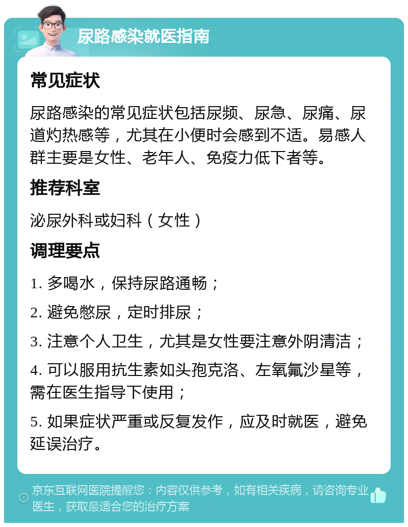 尿路感染就医指南 常见症状 尿路感染的常见症状包括尿频、尿急、尿痛、尿道灼热感等，尤其在小便时会感到不适。易感人群主要是女性、老年人、免疫力低下者等。 推荐科室 泌尿外科或妇科（女性） 调理要点 1. 多喝水，保持尿路通畅； 2. 避免憋尿，定时排尿； 3. 注意个人卫生，尤其是女性要注意外阴清洁； 4. 可以服用抗生素如头孢克洛、左氧氟沙星等，需在医生指导下使用； 5. 如果症状严重或反复发作，应及时就医，避免延误治疗。