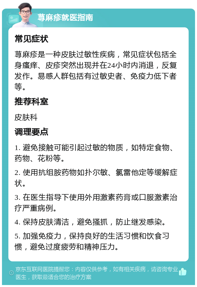 荨麻疹就医指南 常见症状 荨麻疹是一种皮肤过敏性疾病，常见症状包括全身瘙痒、皮疹突然出现并在24小时内消退，反复发作。易感人群包括有过敏史者、免疫力低下者等。 推荐科室 皮肤科 调理要点 1. 避免接触可能引起过敏的物质，如特定食物、药物、花粉等。 2. 使用抗组胺药物如扑尔敏、氯雷他定等缓解症状。 3. 在医生指导下使用外用激素药膏或口服激素治疗严重病例。 4. 保持皮肤清洁，避免搔抓，防止继发感染。 5. 加强免疫力，保持良好的生活习惯和饮食习惯，避免过度疲劳和精神压力。