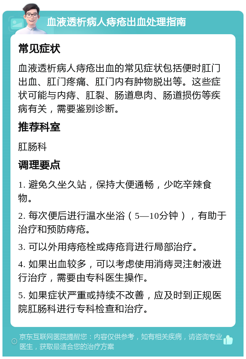 血液透析病人痔疮出血处理指南 常见症状 血液透析病人痔疮出血的常见症状包括便时肛门出血、肛门疼痛、肛门内有肿物脱出等。这些症状可能与内痔、肛裂、肠道息肉、肠道损伤等疾病有关，需要鉴别诊断。 推荐科室 肛肠科 调理要点 1. 避免久坐久站，保持大便通畅，少吃辛辣食物。 2. 每次便后进行温水坐浴（5—10分钟），有助于治疗和预防痔疮。 3. 可以外用痔疮栓或痔疮膏进行局部治疗。 4. 如果出血较多，可以考虑使用消痔灵注射液进行治疗，需要由专科医生操作。 5. 如果症状严重或持续不改善，应及时到正规医院肛肠科进行专科检查和治疗。