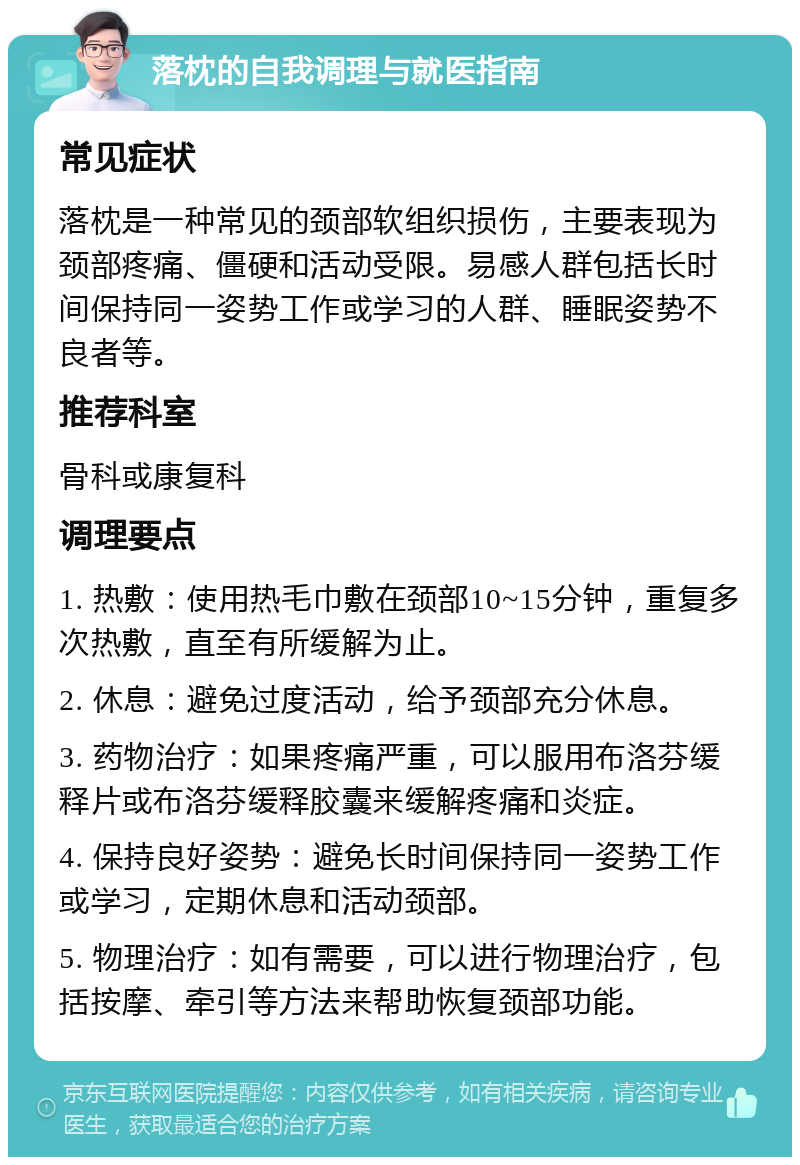 落枕的自我调理与就医指南 常见症状 落枕是一种常见的颈部软组织损伤，主要表现为颈部疼痛、僵硬和活动受限。易感人群包括长时间保持同一姿势工作或学习的人群、睡眠姿势不良者等。 推荐科室 骨科或康复科 调理要点 1. 热敷：使用热毛巾敷在颈部10~15分钟，重复多次热敷，直至有所缓解为止。 2. 休息：避免过度活动，给予颈部充分休息。 3. 药物治疗：如果疼痛严重，可以服用布洛芬缓释片或布洛芬缓释胶囊来缓解疼痛和炎症。 4. 保持良好姿势：避免长时间保持同一姿势工作或学习，定期休息和活动颈部。 5. 物理治疗：如有需要，可以进行物理治疗，包括按摩、牵引等方法来帮助恢复颈部功能。