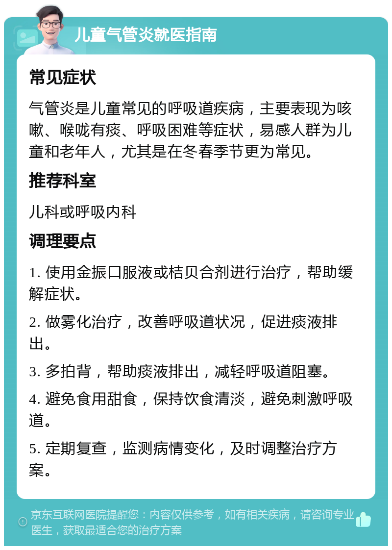 儿童气管炎就医指南 常见症状 气管炎是儿童常见的呼吸道疾病，主要表现为咳嗽、喉咙有痰、呼吸困难等症状，易感人群为儿童和老年人，尤其是在冬春季节更为常见。 推荐科室 儿科或呼吸内科 调理要点 1. 使用金振口服液或桔贝合剂进行治疗，帮助缓解症状。 2. 做雾化治疗，改善呼吸道状况，促进痰液排出。 3. 多拍背，帮助痰液排出，减轻呼吸道阻塞。 4. 避免食用甜食，保持饮食清淡，避免刺激呼吸道。 5. 定期复查，监测病情变化，及时调整治疗方案。