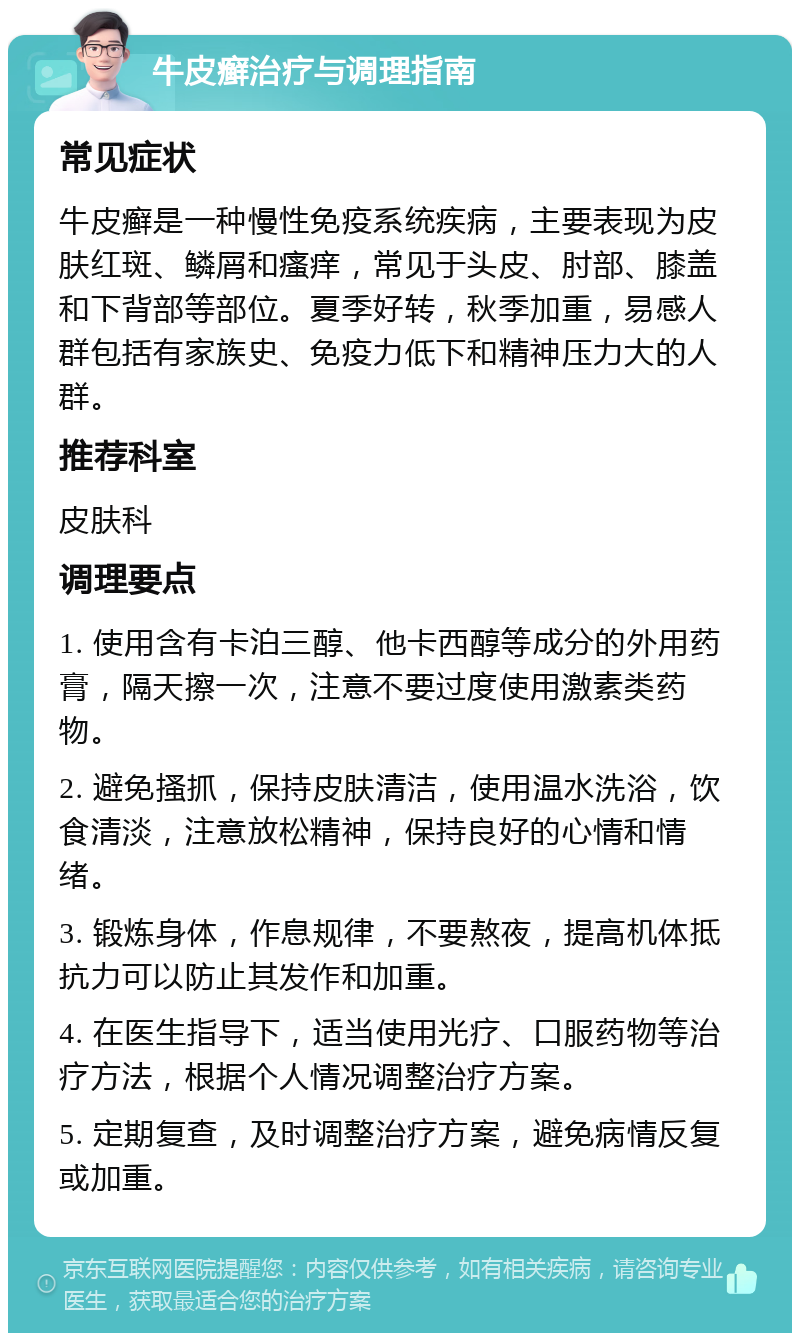 牛皮癣治疗与调理指南 常见症状 牛皮癣是一种慢性免疫系统疾病，主要表现为皮肤红斑、鳞屑和瘙痒，常见于头皮、肘部、膝盖和下背部等部位。夏季好转，秋季加重，易感人群包括有家族史、免疫力低下和精神压力大的人群。 推荐科室 皮肤科 调理要点 1. 使用含有卡泊三醇、他卡西醇等成分的外用药膏，隔天擦一次，注意不要过度使用激素类药物。 2. 避免搔抓，保持皮肤清洁，使用温水洗浴，饮食清淡，注意放松精神，保持良好的心情和情绪。 3. 锻炼身体，作息规律，不要熬夜，提高机体抵抗力可以防止其发作和加重。 4. 在医生指导下，适当使用光疗、口服药物等治疗方法，根据个人情况调整治疗方案。 5. 定期复查，及时调整治疗方案，避免病情反复或加重。