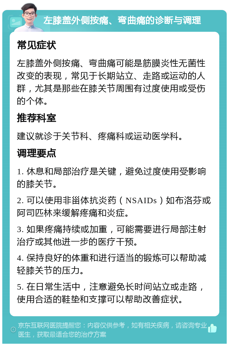 左膝盖外侧按痛、弯曲痛的诊断与调理 常见症状 左膝盖外侧按痛、弯曲痛可能是筋膜炎性无菌性改变的表现，常见于长期站立、走路或运动的人群，尤其是那些在膝关节周围有过度使用或受伤的个体。 推荐科室 建议就诊于关节科、疼痛科或运动医学科。 调理要点 1. 休息和局部治疗是关键，避免过度使用受影响的膝关节。 2. 可以使用非甾体抗炎药（NSAIDs）如布洛芬或阿司匹林来缓解疼痛和炎症。 3. 如果疼痛持续或加重，可能需要进行局部注射治疗或其他进一步的医疗干预。 4. 保持良好的体重和进行适当的锻炼可以帮助减轻膝关节的压力。 5. 在日常生活中，注意避免长时间站立或走路，使用合适的鞋垫和支撑可以帮助改善症状。