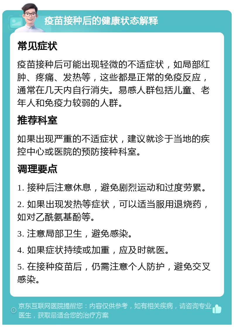 疫苗接种后的健康状态解释 常见症状 疫苗接种后可能出现轻微的不适症状，如局部红肿、疼痛、发热等，这些都是正常的免疫反应，通常在几天内自行消失。易感人群包括儿童、老年人和免疫力较弱的人群。 推荐科室 如果出现严重的不适症状，建议就诊于当地的疾控中心或医院的预防接种科室。 调理要点 1. 接种后注意休息，避免剧烈运动和过度劳累。 2. 如果出现发热等症状，可以适当服用退烧药，如对乙酰氨基酚等。 3. 注意局部卫生，避免感染。 4. 如果症状持续或加重，应及时就医。 5. 在接种疫苗后，仍需注意个人防护，避免交叉感染。