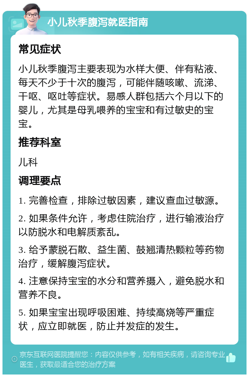 小儿秋季腹泻就医指南 常见症状 小儿秋季腹泻主要表现为水样大便、伴有粘液、每天不少于十次的腹泻，可能伴随咳嗽、流涕、干呕、呕吐等症状。易感人群包括六个月以下的婴儿，尤其是母乳喂养的宝宝和有过敏史的宝宝。 推荐科室 儿科 调理要点 1. 完善检查，排除过敏因素，建议查血过敏源。 2. 如果条件允许，考虑住院治疗，进行输液治疗以防脱水和电解质紊乱。 3. 给予蒙脱石散、益生菌、鼓翘清热颗粒等药物治疗，缓解腹泻症状。 4. 注意保持宝宝的水分和营养摄入，避免脱水和营养不良。 5. 如果宝宝出现呼吸困难、持续高烧等严重症状，应立即就医，防止并发症的发生。