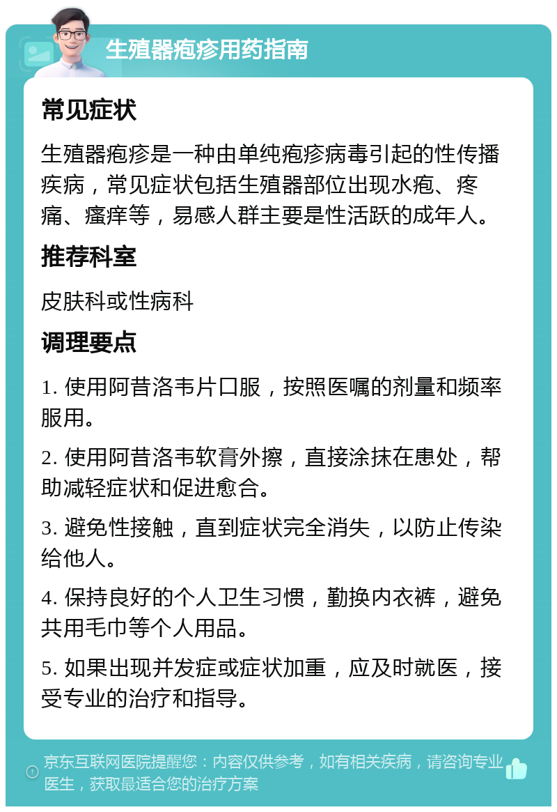 生殖器疱疹用药指南 常见症状 生殖器疱疹是一种由单纯疱疹病毒引起的性传播疾病，常见症状包括生殖器部位出现水疱、疼痛、瘙痒等，易感人群主要是性活跃的成年人。 推荐科室 皮肤科或性病科 调理要点 1. 使用阿昔洛韦片口服，按照医嘱的剂量和频率服用。 2. 使用阿昔洛韦软膏外擦，直接涂抹在患处，帮助减轻症状和促进愈合。 3. 避免性接触，直到症状完全消失，以防止传染给他人。 4. 保持良好的个人卫生习惯，勤换内衣裤，避免共用毛巾等个人用品。 5. 如果出现并发症或症状加重，应及时就医，接受专业的治疗和指导。