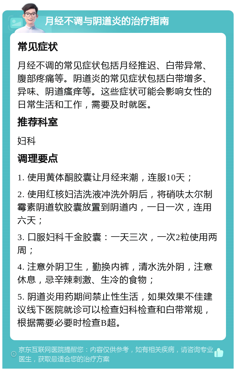 月经不调与阴道炎的治疗指南 常见症状 月经不调的常见症状包括月经推迟、白带异常、腹部疼痛等。阴道炎的常见症状包括白带增多、异味、阴道瘙痒等。这些症状可能会影响女性的日常生活和工作，需要及时就医。 推荐科室 妇科 调理要点 1. 使用黄体酮胶囊让月经来潮，连服10天； 2. 使用红核妇洁洗液冲洗外阴后，将硝呋太尔制霉素阴道软胶囊放置到阴道内，一日一次，连用六天； 3. 口服妇科千金胶囊：一天三次，一次2粒使用两周； 4. 注意外阴卫生，勤换内裤，清水洗外阴，注意休息，忌辛辣刺激、生冷的食物； 5. 阴道炎用药期间禁止性生活，如果效果不佳建议线下医院就诊可以检查妇科检查和白带常规，根据需要必要时检查B超。