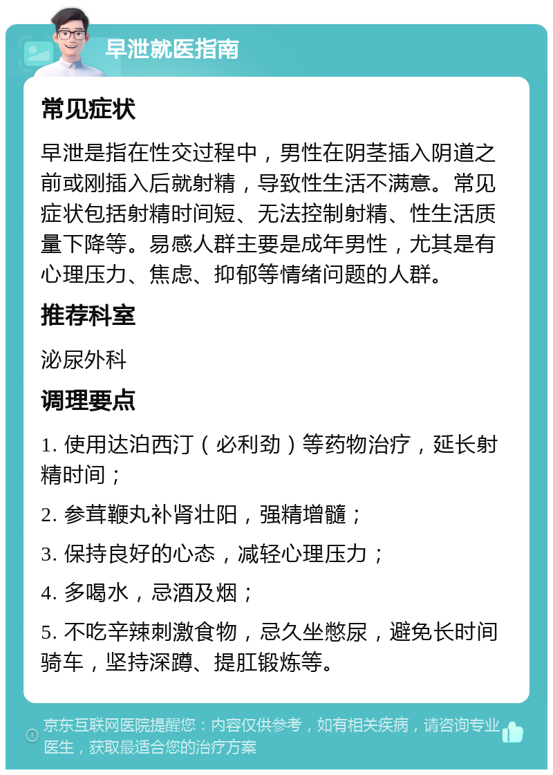 早泄就医指南 常见症状 早泄是指在性交过程中，男性在阴茎插入阴道之前或刚插入后就射精，导致性生活不满意。常见症状包括射精时间短、无法控制射精、性生活质量下降等。易感人群主要是成年男性，尤其是有心理压力、焦虑、抑郁等情绪问题的人群。 推荐科室 泌尿外科 调理要点 1. 使用达泊西汀（必利劲）等药物治疗，延长射精时间； 2. 参茸鞭丸补肾壮阳，强精增髓； 3. 保持良好的心态，减轻心理压力； 4. 多喝水，忌酒及烟； 5. 不吃辛辣刺激食物，忌久坐憋尿，避免长时间骑车，坚持深蹲、提肛锻炼等。