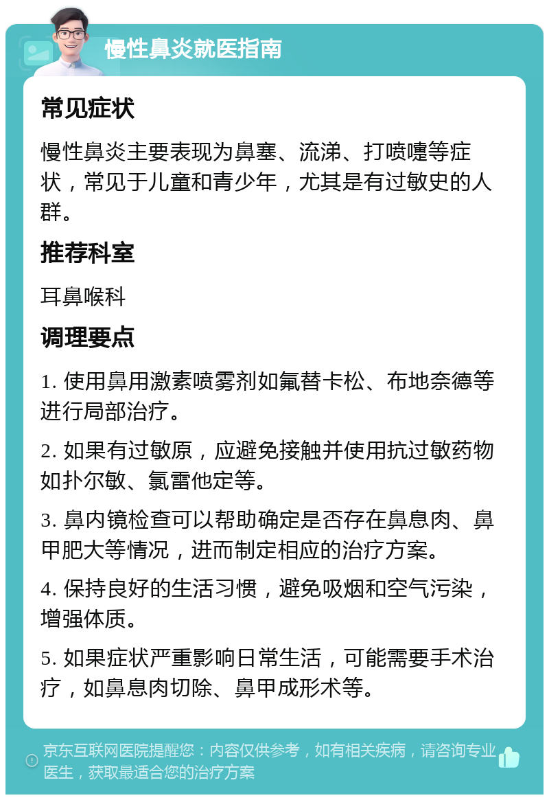 慢性鼻炎就医指南 常见症状 慢性鼻炎主要表现为鼻塞、流涕、打喷嚏等症状，常见于儿童和青少年，尤其是有过敏史的人群。 推荐科室 耳鼻喉科 调理要点 1. 使用鼻用激素喷雾剂如氟替卡松、布地奈德等进行局部治疗。 2. 如果有过敏原，应避免接触并使用抗过敏药物如扑尔敏、氯雷他定等。 3. 鼻内镜检查可以帮助确定是否存在鼻息肉、鼻甲肥大等情况，进而制定相应的治疗方案。 4. 保持良好的生活习惯，避免吸烟和空气污染，增强体质。 5. 如果症状严重影响日常生活，可能需要手术治疗，如鼻息肉切除、鼻甲成形术等。