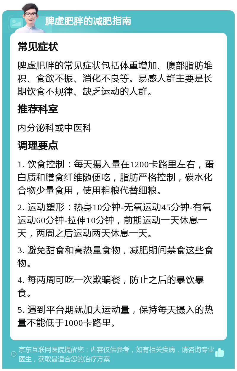 脾虚肥胖的减肥指南 常见症状 脾虚肥胖的常见症状包括体重增加、腹部脂肪堆积、食欲不振、消化不良等。易感人群主要是长期饮食不规律、缺乏运动的人群。 推荐科室 内分泌科或中医科 调理要点 1. 饮食控制：每天摄入量在1200卡路里左右，蛋白质和膳食纤维随便吃，脂肪严格控制，碳水化合物少量食用，使用粗粮代替细粮。 2. 运动塑形：热身10分钟-无氧运动45分钟-有氧运动60分钟-拉伸10分钟，前期运动一天休息一天，两周之后运动两天休息一天。 3. 避免甜食和高热量食物，减肥期间禁食这些食物。 4. 每两周可吃一次欺骗餐，防止之后的暴饮暴食。 5. 遇到平台期就加大运动量，保持每天摄入的热量不能低于1000卡路里。