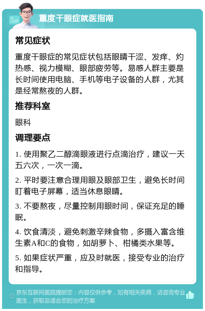 重度干眼症就医指南 常见症状 重度干眼症的常见症状包括眼睛干涩、发痒、灼热感、视力模糊、眼部疲劳等。易感人群主要是长时间使用电脑、手机等电子设备的人群，尤其是经常熬夜的人群。 推荐科室 眼科 调理要点 1. 使用聚乙二醇滴眼液进行点滴治疗，建议一天五六次，一次一滴。 2. 平时要注意合理用眼及眼部卫生，避免长时间盯着电子屏幕，适当休息眼睛。 3. 不要熬夜，尽量控制用眼时间，保证充足的睡眠。 4. 饮食清淡，避免刺激辛辣食物，多摄入富含维生素A和C的食物，如胡萝卜、柑橘类水果等。 5. 如果症状严重，应及时就医，接受专业的治疗和指导。