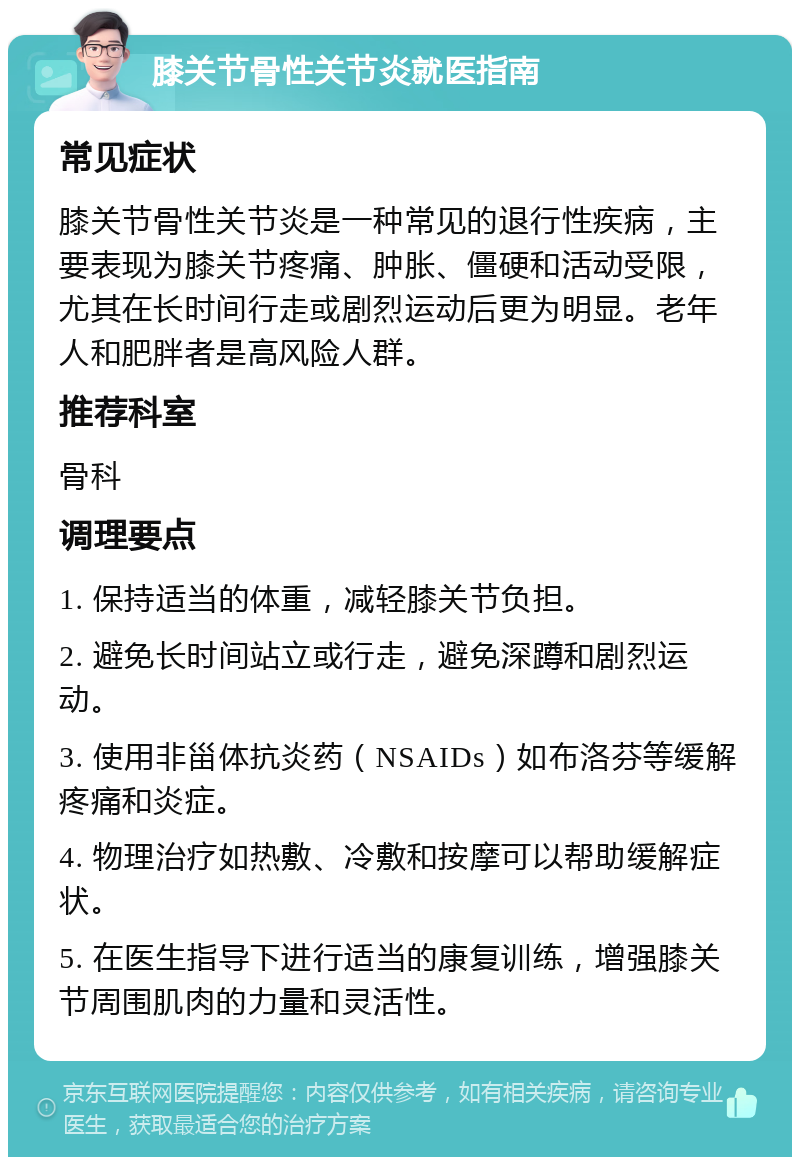 膝关节骨性关节炎就医指南 常见症状 膝关节骨性关节炎是一种常见的退行性疾病，主要表现为膝关节疼痛、肿胀、僵硬和活动受限，尤其在长时间行走或剧烈运动后更为明显。老年人和肥胖者是高风险人群。 推荐科室 骨科 调理要点 1. 保持适当的体重，减轻膝关节负担。 2. 避免长时间站立或行走，避免深蹲和剧烈运动。 3. 使用非甾体抗炎药（NSAIDs）如布洛芬等缓解疼痛和炎症。 4. 物理治疗如热敷、冷敷和按摩可以帮助缓解症状。 5. 在医生指导下进行适当的康复训练，增强膝关节周围肌肉的力量和灵活性。