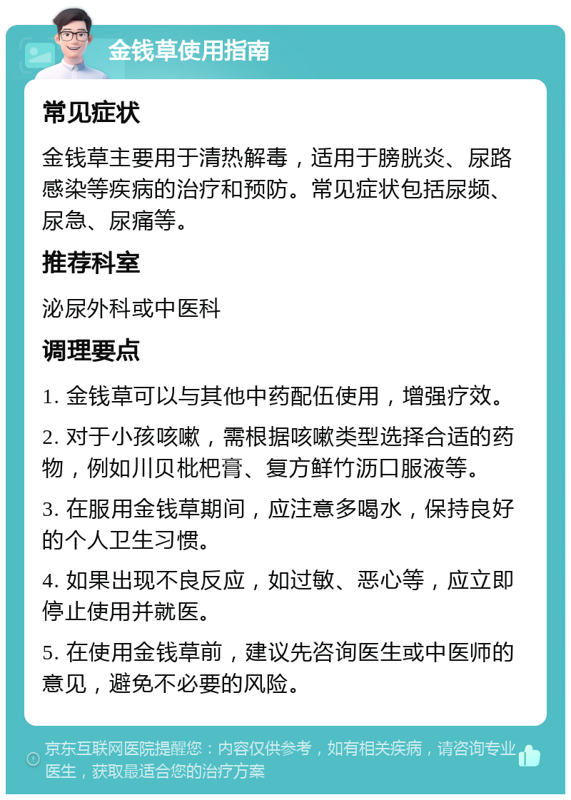 金钱草使用指南 常见症状 金钱草主要用于清热解毒，适用于膀胱炎、尿路感染等疾病的治疗和预防。常见症状包括尿频、尿急、尿痛等。 推荐科室 泌尿外科或中医科 调理要点 1. 金钱草可以与其他中药配伍使用，增强疗效。 2. 对于小孩咳嗽，需根据咳嗽类型选择合适的药物，例如川贝枇杷膏、复方鲜竹沥口服液等。 3. 在服用金钱草期间，应注意多喝水，保持良好的个人卫生习惯。 4. 如果出现不良反应，如过敏、恶心等，应立即停止使用并就医。 5. 在使用金钱草前，建议先咨询医生或中医师的意见，避免不必要的风险。