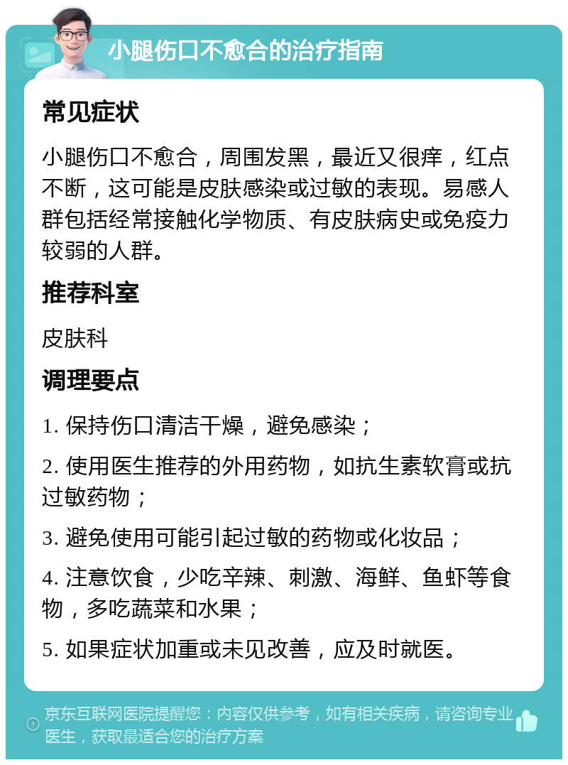 小腿伤口不愈合的治疗指南 常见症状 小腿伤口不愈合，周围发黑，最近又很痒，红点不断，这可能是皮肤感染或过敏的表现。易感人群包括经常接触化学物质、有皮肤病史或免疫力较弱的人群。 推荐科室 皮肤科 调理要点 1. 保持伤口清洁干燥，避免感染； 2. 使用医生推荐的外用药物，如抗生素软膏或抗过敏药物； 3. 避免使用可能引起过敏的药物或化妆品； 4. 注意饮食，少吃辛辣、刺激、海鲜、鱼虾等食物，多吃蔬菜和水果； 5. 如果症状加重或未见改善，应及时就医。