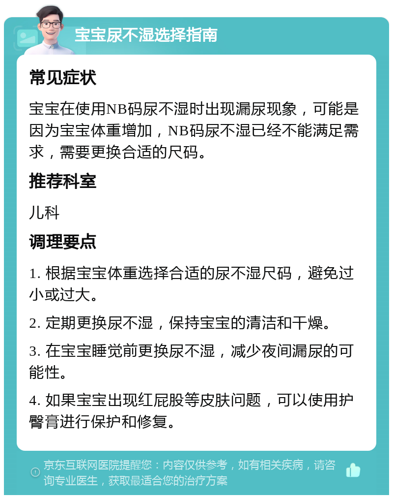 宝宝尿不湿选择指南 常见症状 宝宝在使用NB码尿不湿时出现漏尿现象，可能是因为宝宝体重增加，NB码尿不湿已经不能满足需求，需要更换合适的尺码。 推荐科室 儿科 调理要点 1. 根据宝宝体重选择合适的尿不湿尺码，避免过小或过大。 2. 定期更换尿不湿，保持宝宝的清洁和干燥。 3. 在宝宝睡觉前更换尿不湿，减少夜间漏尿的可能性。 4. 如果宝宝出现红屁股等皮肤问题，可以使用护臀膏进行保护和修复。