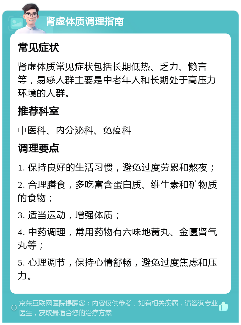 肾虚体质调理指南 常见症状 肾虚体质常见症状包括长期低热、乏力、懒言等，易感人群主要是中老年人和长期处于高压力环境的人群。 推荐科室 中医科、内分泌科、免疫科 调理要点 1. 保持良好的生活习惯，避免过度劳累和熬夜； 2. 合理膳食，多吃富含蛋白质、维生素和矿物质的食物； 3. 适当运动，增强体质； 4. 中药调理，常用药物有六味地黄丸、金匮肾气丸等； 5. 心理调节，保持心情舒畅，避免过度焦虑和压力。