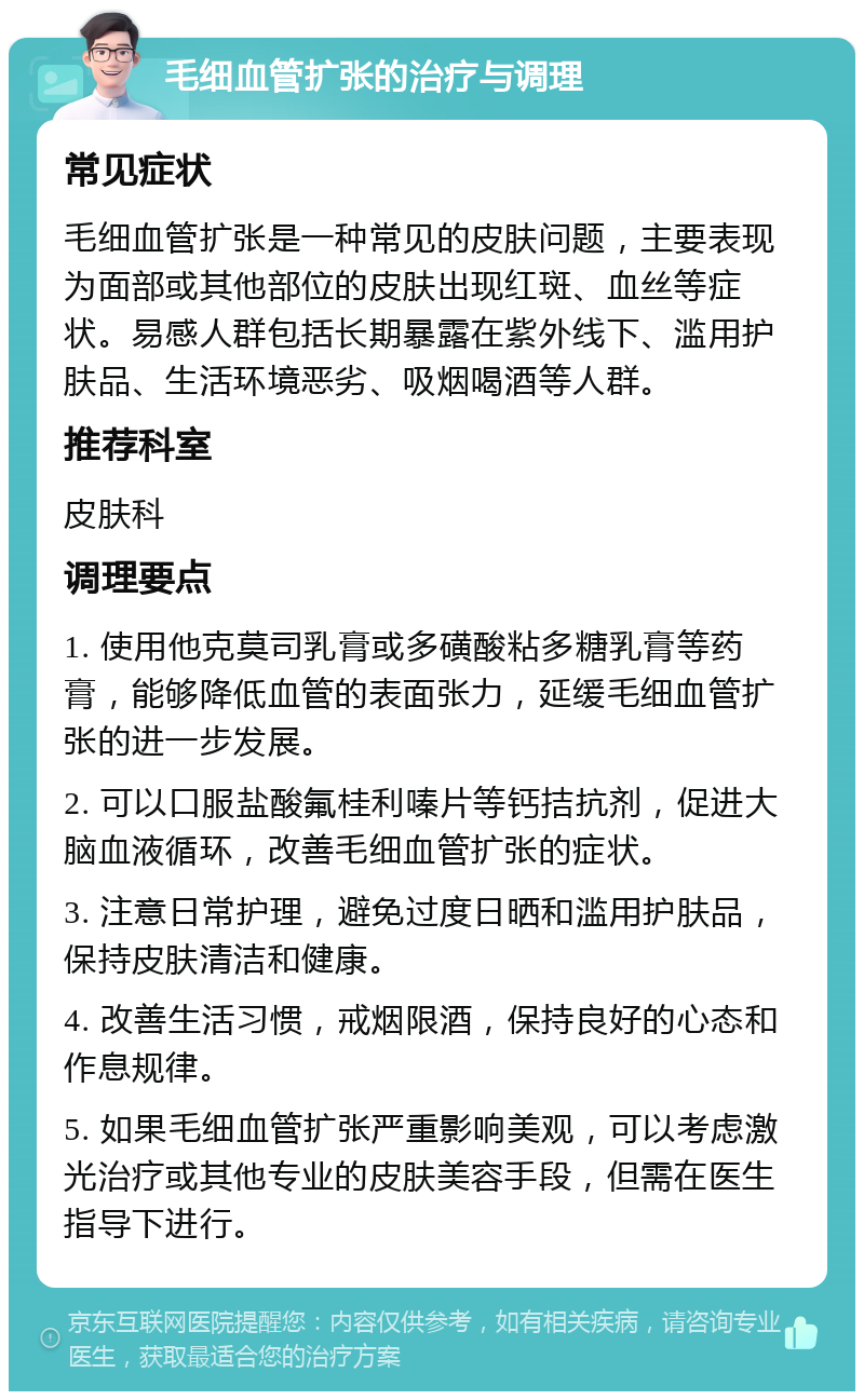 毛细血管扩张的治疗与调理 常见症状 毛细血管扩张是一种常见的皮肤问题，主要表现为面部或其他部位的皮肤出现红斑、血丝等症状。易感人群包括长期暴露在紫外线下、滥用护肤品、生活环境恶劣、吸烟喝酒等人群。 推荐科室 皮肤科 调理要点 1. 使用他克莫司乳膏或多磺酸粘多糖乳膏等药膏，能够降低血管的表面张力，延缓毛细血管扩张的进一步发展。 2. 可以口服盐酸氟桂利嗪片等钙拮抗剂，促进大脑血液循环，改善毛细血管扩张的症状。 3. 注意日常护理，避免过度日晒和滥用护肤品，保持皮肤清洁和健康。 4. 改善生活习惯，戒烟限酒，保持良好的心态和作息规律。 5. 如果毛细血管扩张严重影响美观，可以考虑激光治疗或其他专业的皮肤美容手段，但需在医生指导下进行。