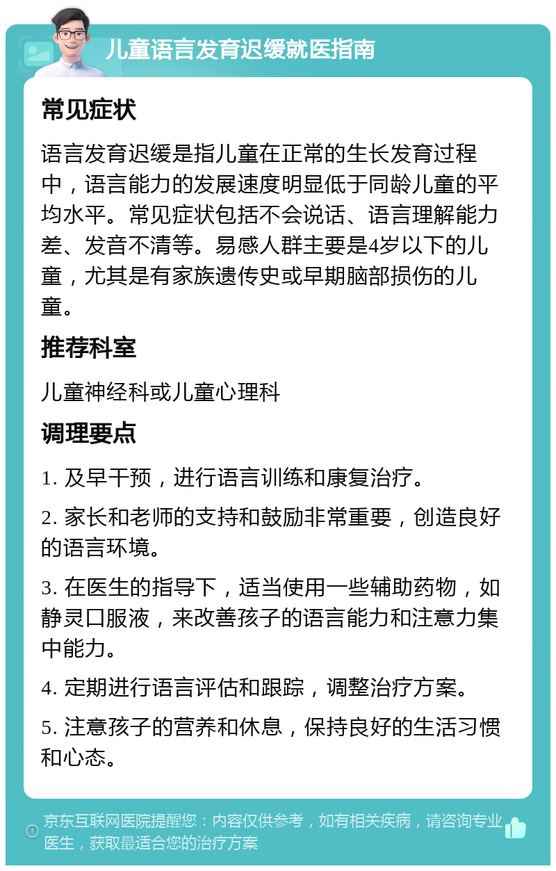 儿童语言发育迟缓就医指南 常见症状 语言发育迟缓是指儿童在正常的生长发育过程中，语言能力的发展速度明显低于同龄儿童的平均水平。常见症状包括不会说话、语言理解能力差、发音不清等。易感人群主要是4岁以下的儿童，尤其是有家族遗传史或早期脑部损伤的儿童。 推荐科室 儿童神经科或儿童心理科 调理要点 1. 及早干预，进行语言训练和康复治疗。 2. 家长和老师的支持和鼓励非常重要，创造良好的语言环境。 3. 在医生的指导下，适当使用一些辅助药物，如静灵口服液，来改善孩子的语言能力和注意力集中能力。 4. 定期进行语言评估和跟踪，调整治疗方案。 5. 注意孩子的营养和休息，保持良好的生活习惯和心态。