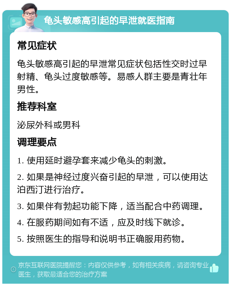 龟头敏感高引起的早泄就医指南 常见症状 龟头敏感高引起的早泄常见症状包括性交时过早射精、龟头过度敏感等。易感人群主要是青壮年男性。 推荐科室 泌尿外科或男科 调理要点 1. 使用延时避孕套来减少龟头的刺激。 2. 如果是神经过度兴奋引起的早泄，可以使用达泊西汀进行治疗。 3. 如果伴有勃起功能下降，适当配合中药调理。 4. 在服药期间如有不适，应及时线下就诊。 5. 按照医生的指导和说明书正确服用药物。