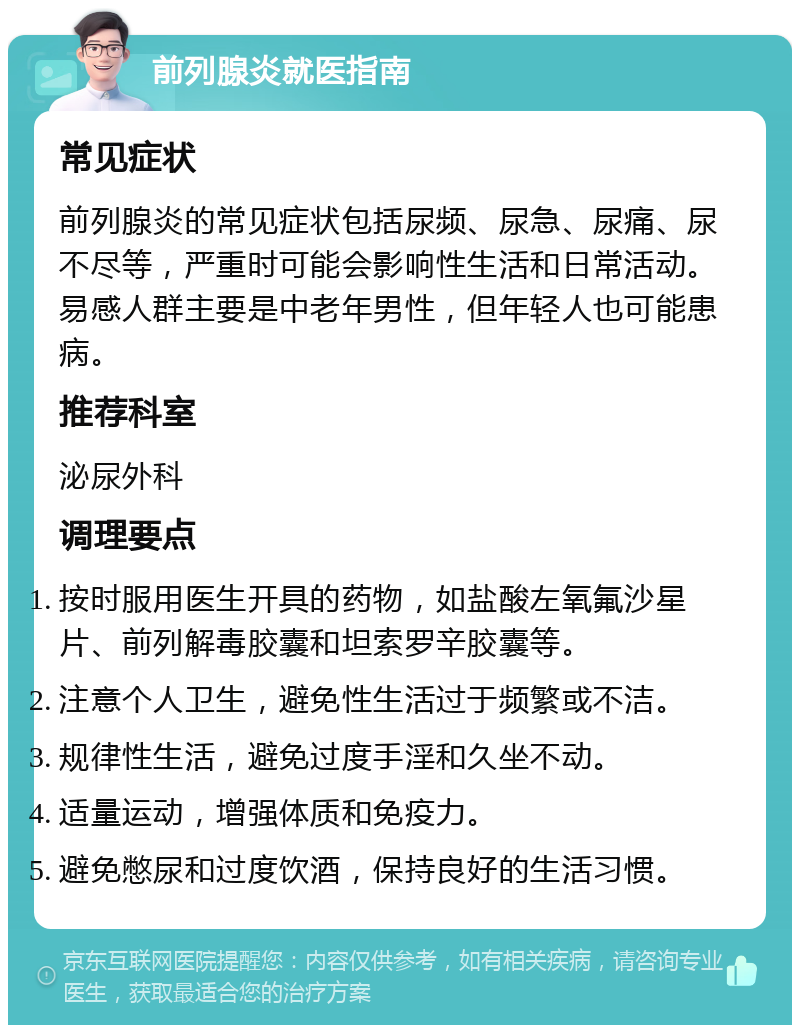 前列腺炎就医指南 常见症状 前列腺炎的常见症状包括尿频、尿急、尿痛、尿不尽等，严重时可能会影响性生活和日常活动。易感人群主要是中老年男性，但年轻人也可能患病。 推荐科室 泌尿外科 调理要点 按时服用医生开具的药物，如盐酸左氧氟沙星片、前列解毒胶囊和坦索罗辛胶囊等。 注意个人卫生，避免性生活过于频繁或不洁。 规律性生活，避免过度手淫和久坐不动。 适量运动，增强体质和免疫力。 避免憋尿和过度饮酒，保持良好的生活习惯。