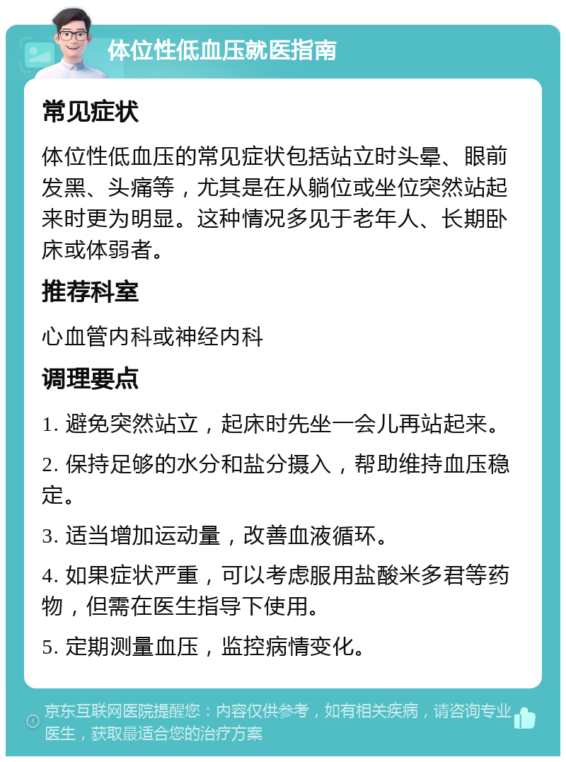 体位性低血压就医指南 常见症状 体位性低血压的常见症状包括站立时头晕、眼前发黑、头痛等，尤其是在从躺位或坐位突然站起来时更为明显。这种情况多见于老年人、长期卧床或体弱者。 推荐科室 心血管内科或神经内科 调理要点 1. 避免突然站立，起床时先坐一会儿再站起来。 2. 保持足够的水分和盐分摄入，帮助维持血压稳定。 3. 适当增加运动量，改善血液循环。 4. 如果症状严重，可以考虑服用盐酸米多君等药物，但需在医生指导下使用。 5. 定期测量血压，监控病情变化。