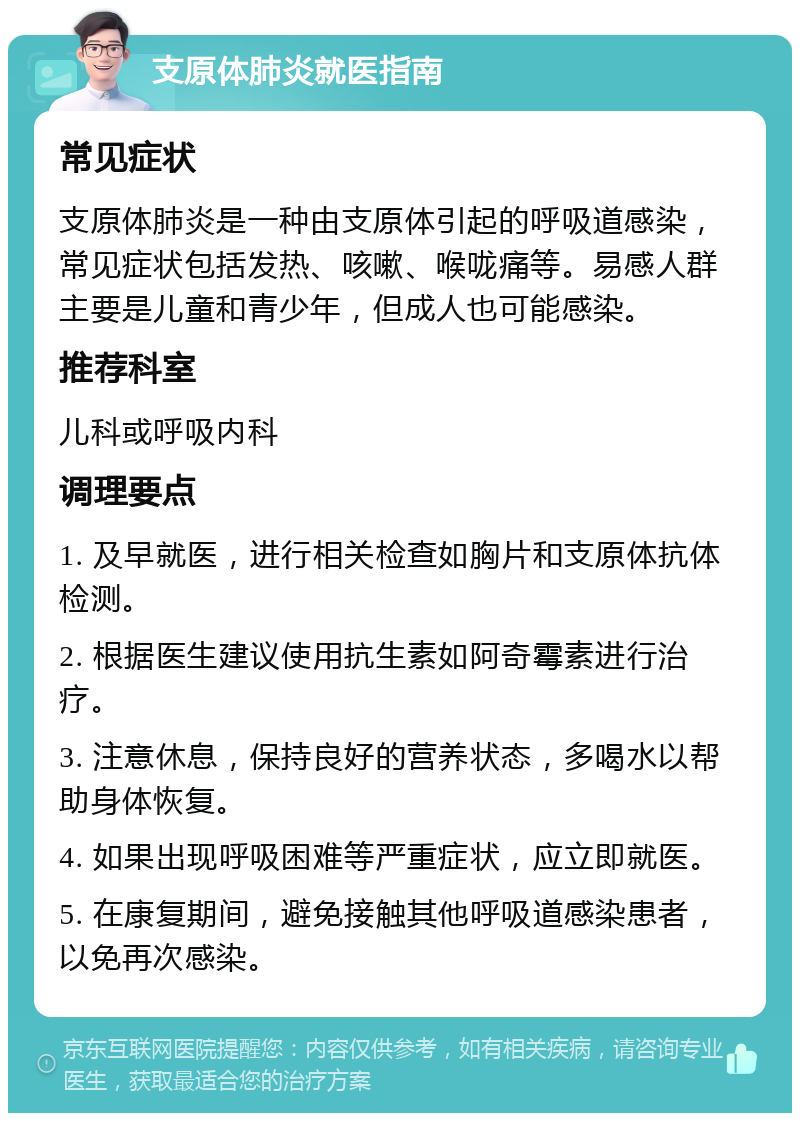 支原体肺炎就医指南 常见症状 支原体肺炎是一种由支原体引起的呼吸道感染，常见症状包括发热、咳嗽、喉咙痛等。易感人群主要是儿童和青少年，但成人也可能感染。 推荐科室 儿科或呼吸内科 调理要点 1. 及早就医，进行相关检查如胸片和支原体抗体检测。 2. 根据医生建议使用抗生素如阿奇霉素进行治疗。 3. 注意休息，保持良好的营养状态，多喝水以帮助身体恢复。 4. 如果出现呼吸困难等严重症状，应立即就医。 5. 在康复期间，避免接触其他呼吸道感染患者，以免再次感染。