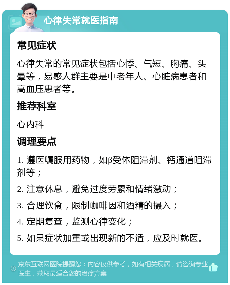 心律失常就医指南 常见症状 心律失常的常见症状包括心悸、气短、胸痛、头晕等，易感人群主要是中老年人、心脏病患者和高血压患者等。 推荐科室 心内科 调理要点 1. 遵医嘱服用药物，如β受体阻滞剂、钙通道阻滞剂等； 2. 注意休息，避免过度劳累和情绪激动； 3. 合理饮食，限制咖啡因和酒精的摄入； 4. 定期复查，监测心律变化； 5. 如果症状加重或出现新的不适，应及时就医。