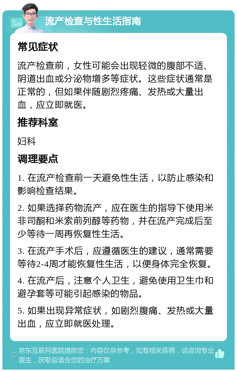 流产检查与性生活指南 常见症状 流产检查前，女性可能会出现轻微的腹部不适、阴道出血或分泌物增多等症状。这些症状通常是正常的，但如果伴随剧烈疼痛、发热或大量出血，应立即就医。 推荐科室 妇科 调理要点 1. 在流产检查前一天避免性生活，以防止感染和影响检查结果。 2. 如果选择药物流产，应在医生的指导下使用米非司酮和米索前列醇等药物，并在流产完成后至少等待一周再恢复性生活。 3. 在流产手术后，应遵循医生的建议，通常需要等待2-4周才能恢复性生活，以便身体完全恢复。 4. 在流产后，注意个人卫生，避免使用卫生巾和避孕套等可能引起感染的物品。 5. 如果出现异常症状，如剧烈腹痛、发热或大量出血，应立即就医处理。