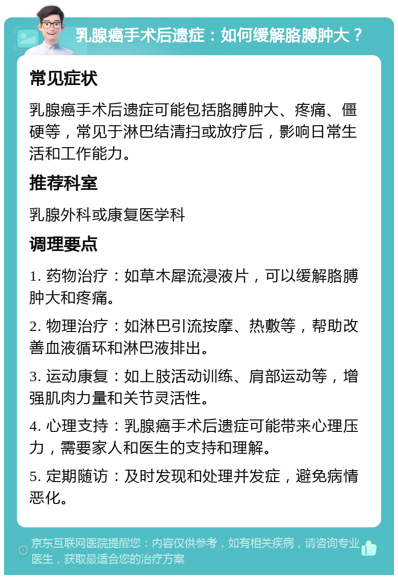 乳腺癌手术后遗症：如何缓解胳膊肿大？ 常见症状 乳腺癌手术后遗症可能包括胳膊肿大、疼痛、僵硬等，常见于淋巴结清扫或放疗后，影响日常生活和工作能力。 推荐科室 乳腺外科或康复医学科 调理要点 1. 药物治疗：如草木犀流浸液片，可以缓解胳膊肿大和疼痛。 2. 物理治疗：如淋巴引流按摩、热敷等，帮助改善血液循环和淋巴液排出。 3. 运动康复：如上肢活动训练、肩部运动等，增强肌肉力量和关节灵活性。 4. 心理支持：乳腺癌手术后遗症可能带来心理压力，需要家人和医生的支持和理解。 5. 定期随访：及时发现和处理并发症，避免病情恶化。