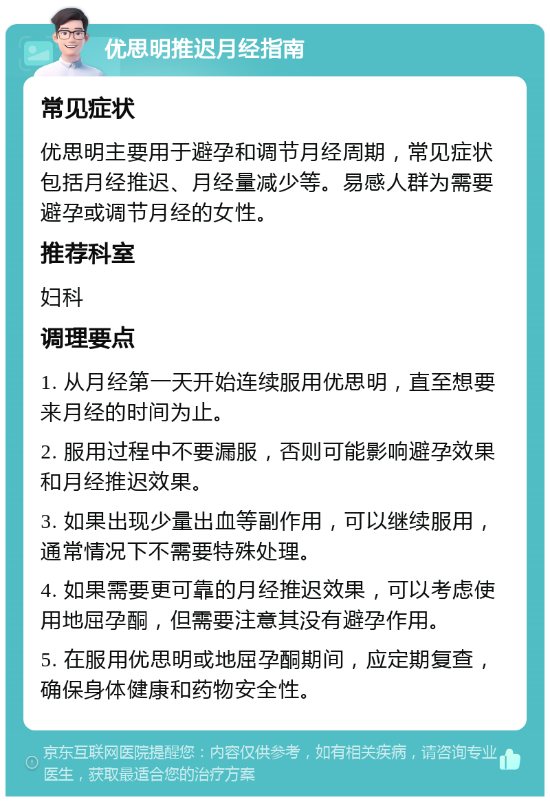 优思明推迟月经指南 常见症状 优思明主要用于避孕和调节月经周期，常见症状包括月经推迟、月经量减少等。易感人群为需要避孕或调节月经的女性。 推荐科室 妇科 调理要点 1. 从月经第一天开始连续服用优思明，直至想要来月经的时间为止。 2. 服用过程中不要漏服，否则可能影响避孕效果和月经推迟效果。 3. 如果出现少量出血等副作用，可以继续服用，通常情况下不需要特殊处理。 4. 如果需要更可靠的月经推迟效果，可以考虑使用地屈孕酮，但需要注意其没有避孕作用。 5. 在服用优思明或地屈孕酮期间，应定期复查，确保身体健康和药物安全性。