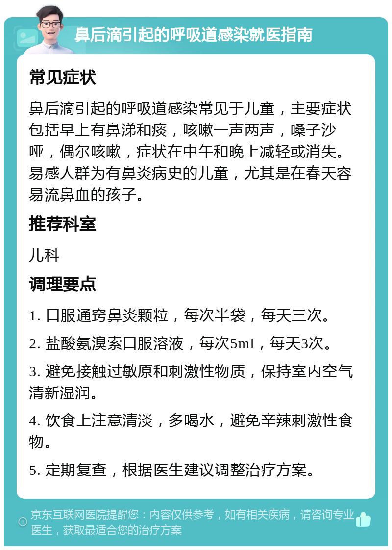 鼻后滴引起的呼吸道感染就医指南 常见症状 鼻后滴引起的呼吸道感染常见于儿童，主要症状包括早上有鼻涕和痰，咳嗽一声两声，嗓子沙哑，偶尔咳嗽，症状在中午和晚上减轻或消失。易感人群为有鼻炎病史的儿童，尤其是在春天容易流鼻血的孩子。 推荐科室 儿科 调理要点 1. 口服通窍鼻炎颗粒，每次半袋，每天三次。 2. 盐酸氨溴索口服溶液，每次5ml，每天3次。 3. 避免接触过敏原和刺激性物质，保持室内空气清新湿润。 4. 饮食上注意清淡，多喝水，避免辛辣刺激性食物。 5. 定期复查，根据医生建议调整治疗方案。