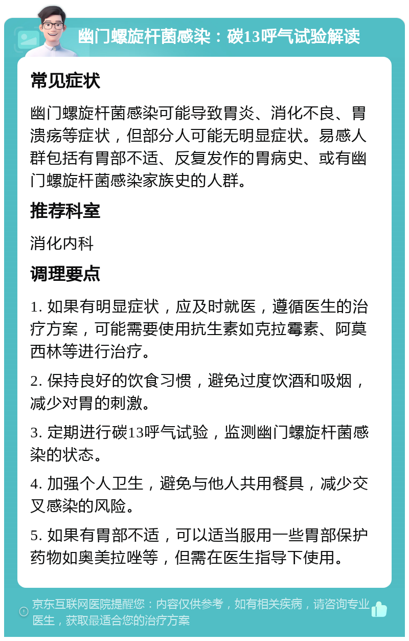 幽门螺旋杆菌感染：碳13呼气试验解读 常见症状 幽门螺旋杆菌感染可能导致胃炎、消化不良、胃溃疡等症状，但部分人可能无明显症状。易感人群包括有胃部不适、反复发作的胃病史、或有幽门螺旋杆菌感染家族史的人群。 推荐科室 消化内科 调理要点 1. 如果有明显症状，应及时就医，遵循医生的治疗方案，可能需要使用抗生素如克拉霉素、阿莫西林等进行治疗。 2. 保持良好的饮食习惯，避免过度饮酒和吸烟，减少对胃的刺激。 3. 定期进行碳13呼气试验，监测幽门螺旋杆菌感染的状态。 4. 加强个人卫生，避免与他人共用餐具，减少交叉感染的风险。 5. 如果有胃部不适，可以适当服用一些胃部保护药物如奥美拉唑等，但需在医生指导下使用。