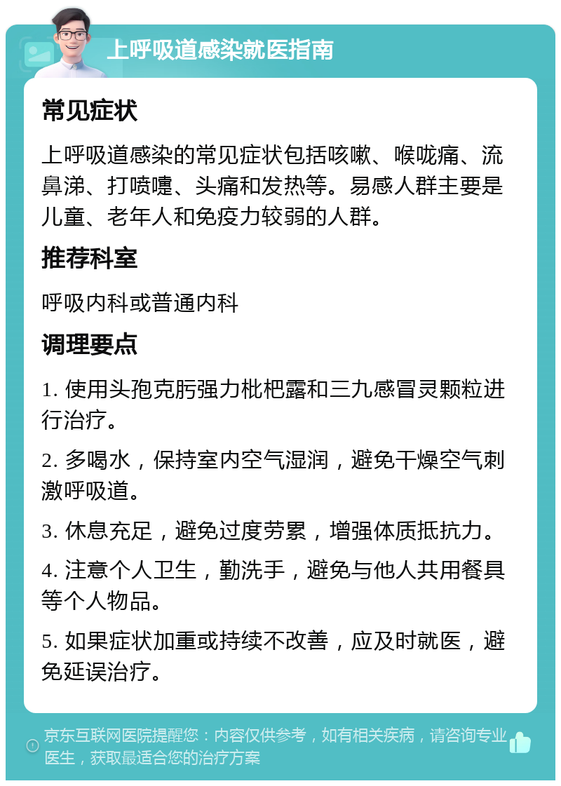 上呼吸道感染就医指南 常见症状 上呼吸道感染的常见症状包括咳嗽、喉咙痛、流鼻涕、打喷嚏、头痛和发热等。易感人群主要是儿童、老年人和免疫力较弱的人群。 推荐科室 呼吸内科或普通内科 调理要点 1. 使用头孢克肟强力枇杷露和三九感冒灵颗粒进行治疗。 2. 多喝水，保持室内空气湿润，避免干燥空气刺激呼吸道。 3. 休息充足，避免过度劳累，增强体质抵抗力。 4. 注意个人卫生，勤洗手，避免与他人共用餐具等个人物品。 5. 如果症状加重或持续不改善，应及时就医，避免延误治疗。