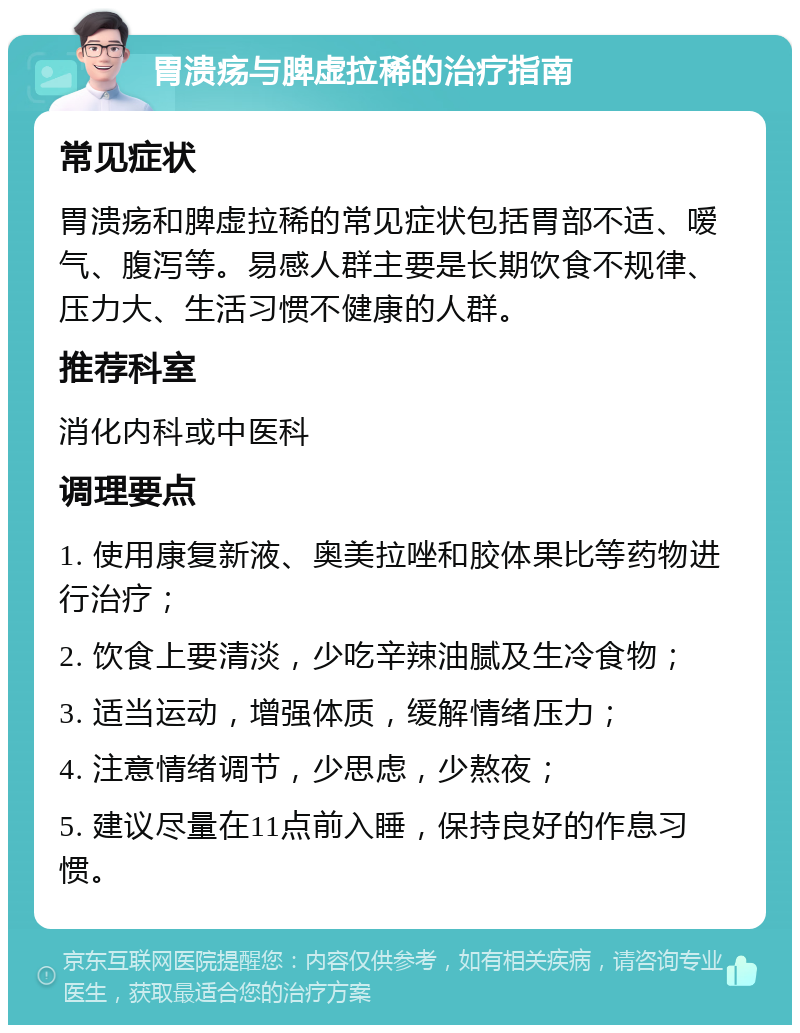 胃溃疡与脾虚拉稀的治疗指南 常见症状 胃溃疡和脾虚拉稀的常见症状包括胃部不适、嗳气、腹泻等。易感人群主要是长期饮食不规律、压力大、生活习惯不健康的人群。 推荐科室 消化内科或中医科 调理要点 1. 使用康复新液、奥美拉唑和胶体果比等药物进行治疗； 2. 饮食上要清淡，少吃辛辣油腻及生冷食物； 3. 适当运动，增强体质，缓解情绪压力； 4. 注意情绪调节，少思虑，少熬夜； 5. 建议尽量在11点前入睡，保持良好的作息习惯。