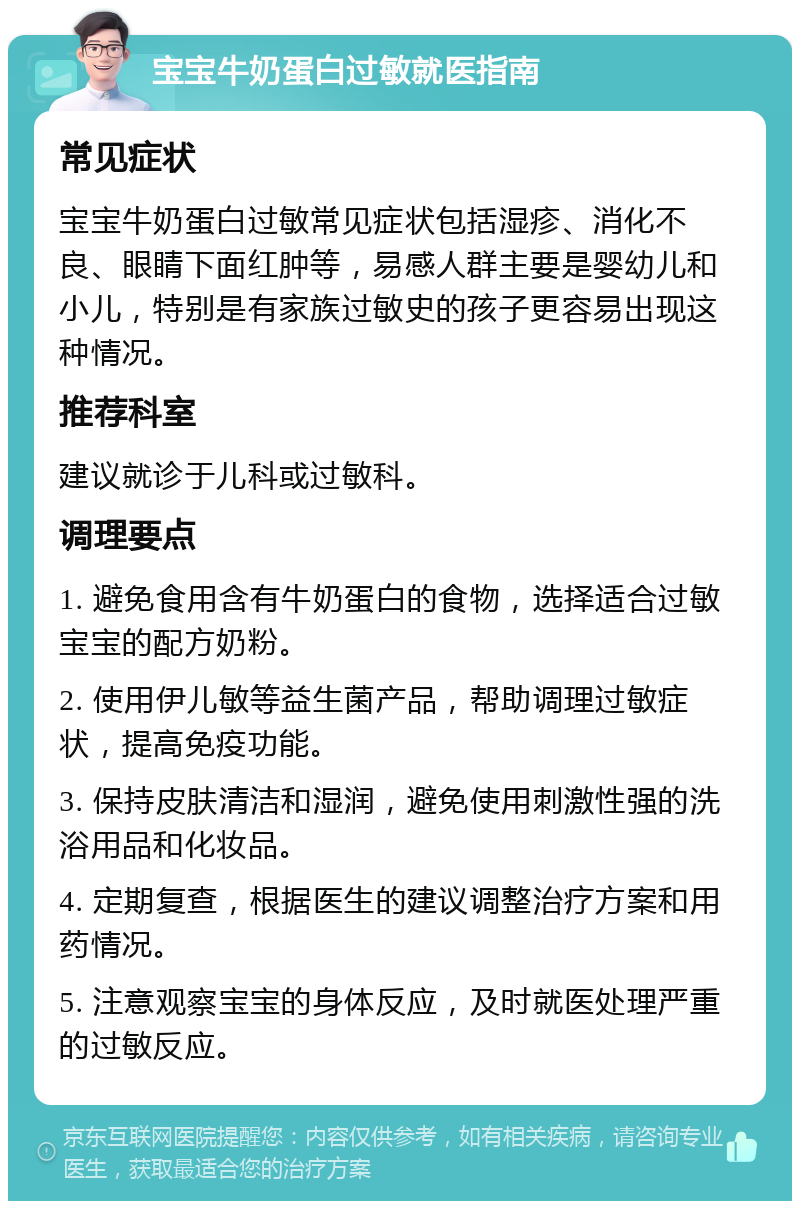 宝宝牛奶蛋白过敏就医指南 常见症状 宝宝牛奶蛋白过敏常见症状包括湿疹、消化不良、眼睛下面红肿等，易感人群主要是婴幼儿和小儿，特别是有家族过敏史的孩子更容易出现这种情况。 推荐科室 建议就诊于儿科或过敏科。 调理要点 1. 避免食用含有牛奶蛋白的食物，选择适合过敏宝宝的配方奶粉。 2. 使用伊儿敏等益生菌产品，帮助调理过敏症状，提高免疫功能。 3. 保持皮肤清洁和湿润，避免使用刺激性强的洗浴用品和化妆品。 4. 定期复查，根据医生的建议调整治疗方案和用药情况。 5. 注意观察宝宝的身体反应，及时就医处理严重的过敏反应。