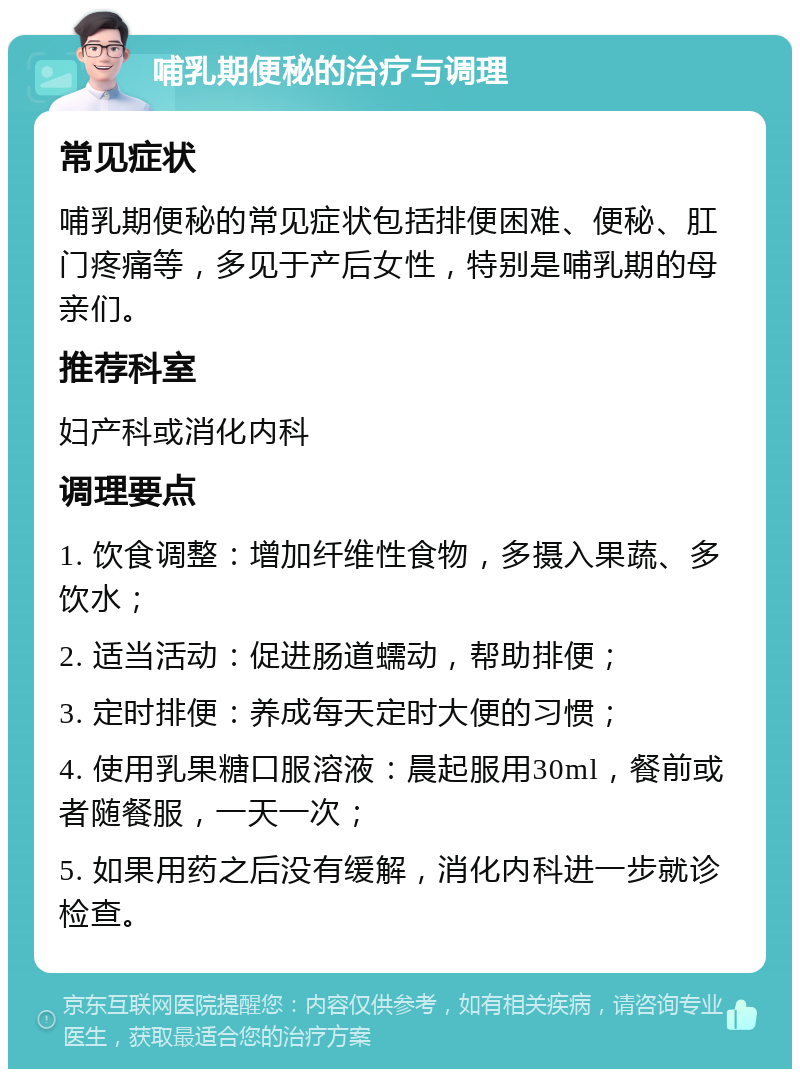 哺乳期便秘的治疗与调理 常见症状 哺乳期便秘的常见症状包括排便困难、便秘、肛门疼痛等，多见于产后女性，特别是哺乳期的母亲们。 推荐科室 妇产科或消化内科 调理要点 1. 饮食调整：增加纤维性食物，多摄入果蔬、多饮水； 2. 适当活动：促进肠道蠕动，帮助排便； 3. 定时排便：养成每天定时大便的习惯； 4. 使用乳果糖口服溶液：晨起服用30ml，餐前或者随餐服，一天一次； 5. 如果用药之后没有缓解，消化内科进一步就诊检查。