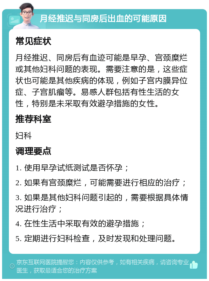 月经推迟与同房后出血的可能原因 常见症状 月经推迟、同房后有血迹可能是早孕、宫颈糜烂或其他妇科问题的表现。需要注意的是，这些症状也可能是其他疾病的体现，例如子宫内膜异位症、子宫肌瘤等。易感人群包括有性生活的女性，特别是未采取有效避孕措施的女性。 推荐科室 妇科 调理要点 1. 使用早孕试纸测试是否怀孕； 2. 如果有宫颈糜烂，可能需要进行相应的治疗； 3. 如果是其他妇科问题引起的，需要根据具体情况进行治疗； 4. 在性生活中采取有效的避孕措施； 5. 定期进行妇科检查，及时发现和处理问题。