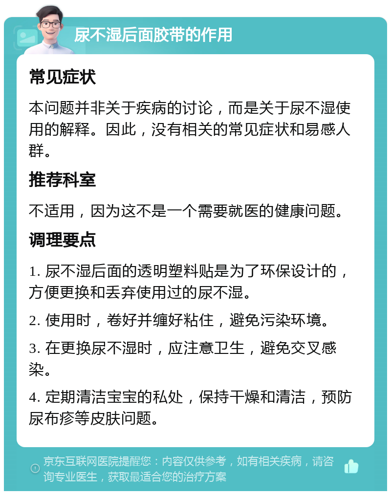 尿不湿后面胶带的作用 常见症状 本问题并非关于疾病的讨论，而是关于尿不湿使用的解释。因此，没有相关的常见症状和易感人群。 推荐科室 不适用，因为这不是一个需要就医的健康问题。 调理要点 1. 尿不湿后面的透明塑料贴是为了环保设计的，方便更换和丢弃使用过的尿不湿。 2. 使用时，卷好并缠好粘住，避免污染环境。 3. 在更换尿不湿时，应注意卫生，避免交叉感染。 4. 定期清洁宝宝的私处，保持干燥和清洁，预防尿布疹等皮肤问题。