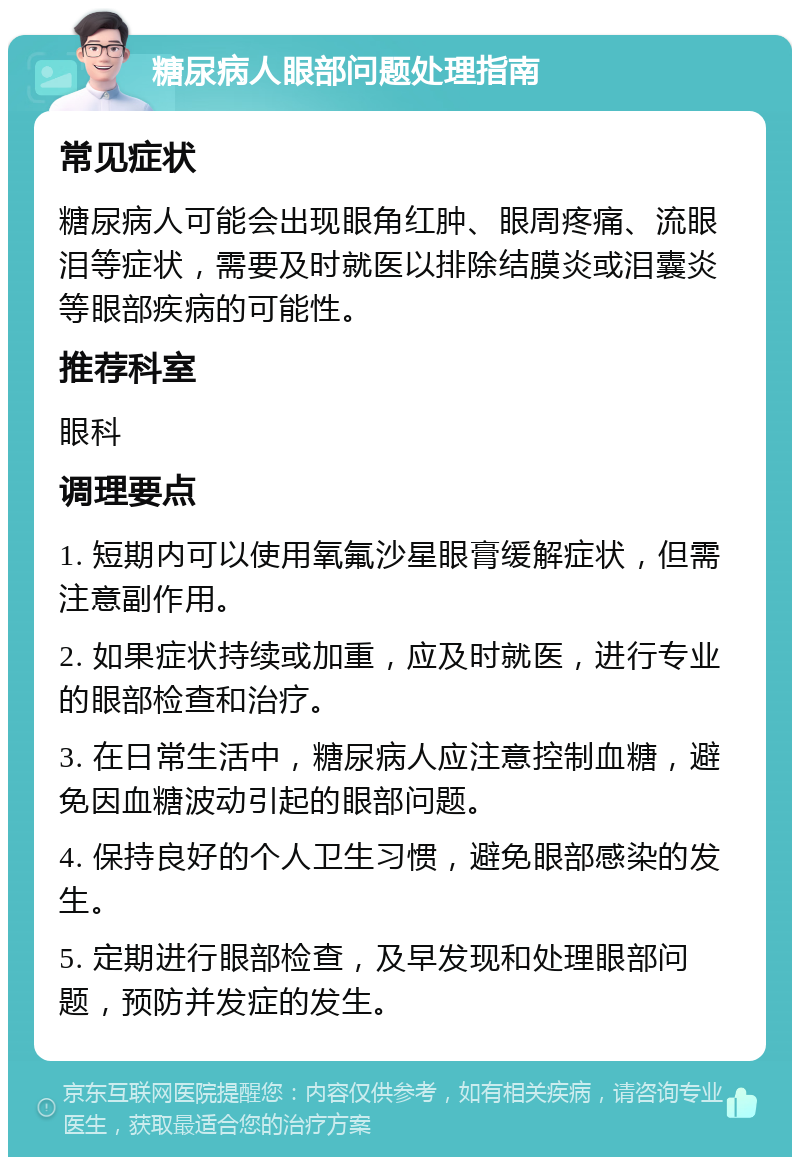 糖尿病人眼部问题处理指南 常见症状 糖尿病人可能会出现眼角红肿、眼周疼痛、流眼泪等症状，需要及时就医以排除结膜炎或泪囊炎等眼部疾病的可能性。 推荐科室 眼科 调理要点 1. 短期内可以使用氧氟沙星眼膏缓解症状，但需注意副作用。 2. 如果症状持续或加重，应及时就医，进行专业的眼部检查和治疗。 3. 在日常生活中，糖尿病人应注意控制血糖，避免因血糖波动引起的眼部问题。 4. 保持良好的个人卫生习惯，避免眼部感染的发生。 5. 定期进行眼部检查，及早发现和处理眼部问题，预防并发症的发生。