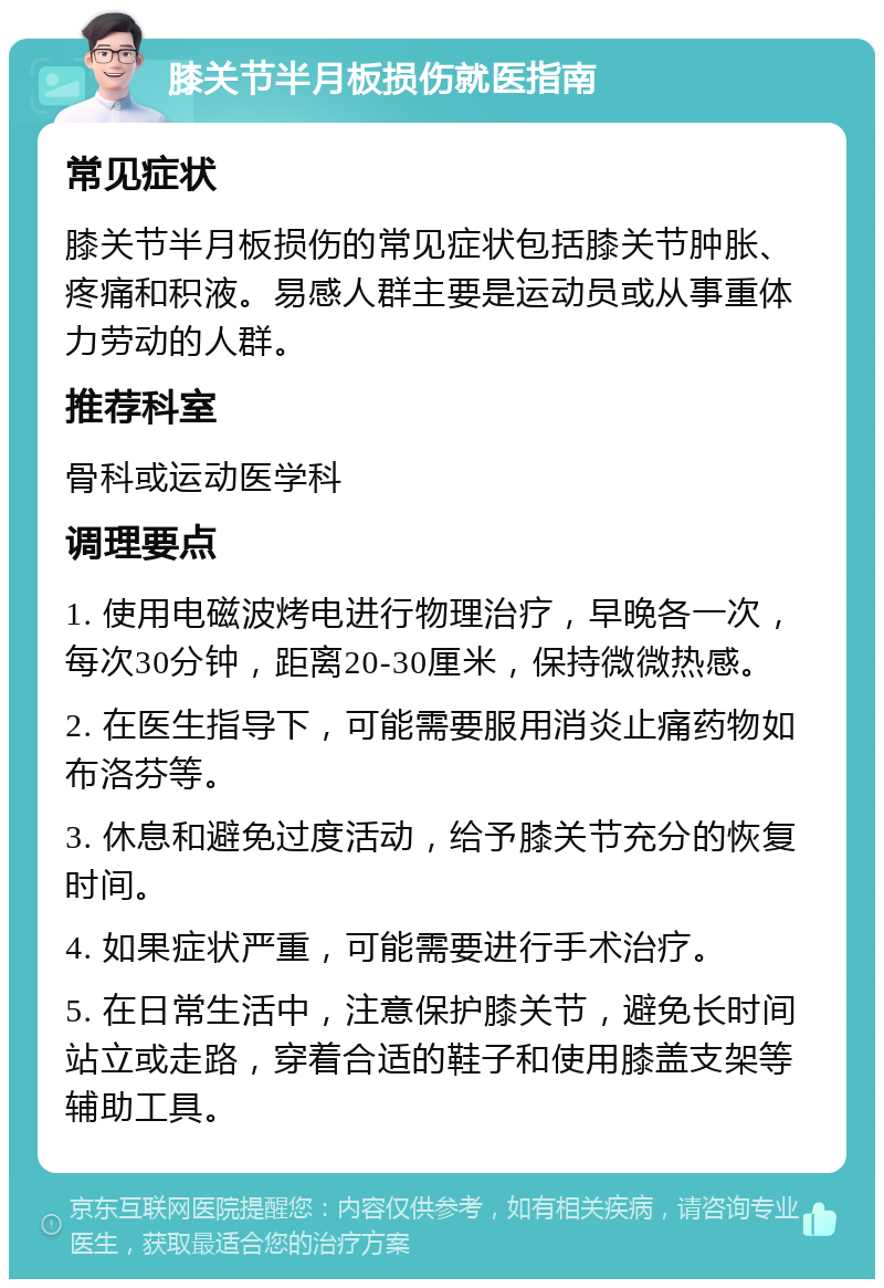 膝关节半月板损伤就医指南 常见症状 膝关节半月板损伤的常见症状包括膝关节肿胀、疼痛和积液。易感人群主要是运动员或从事重体力劳动的人群。 推荐科室 骨科或运动医学科 调理要点 1. 使用电磁波烤电进行物理治疗，早晚各一次，每次30分钟，距离20-30厘米，保持微微热感。 2. 在医生指导下，可能需要服用消炎止痛药物如布洛芬等。 3. 休息和避免过度活动，给予膝关节充分的恢复时间。 4. 如果症状严重，可能需要进行手术治疗。 5. 在日常生活中，注意保护膝关节，避免长时间站立或走路，穿着合适的鞋子和使用膝盖支架等辅助工具。