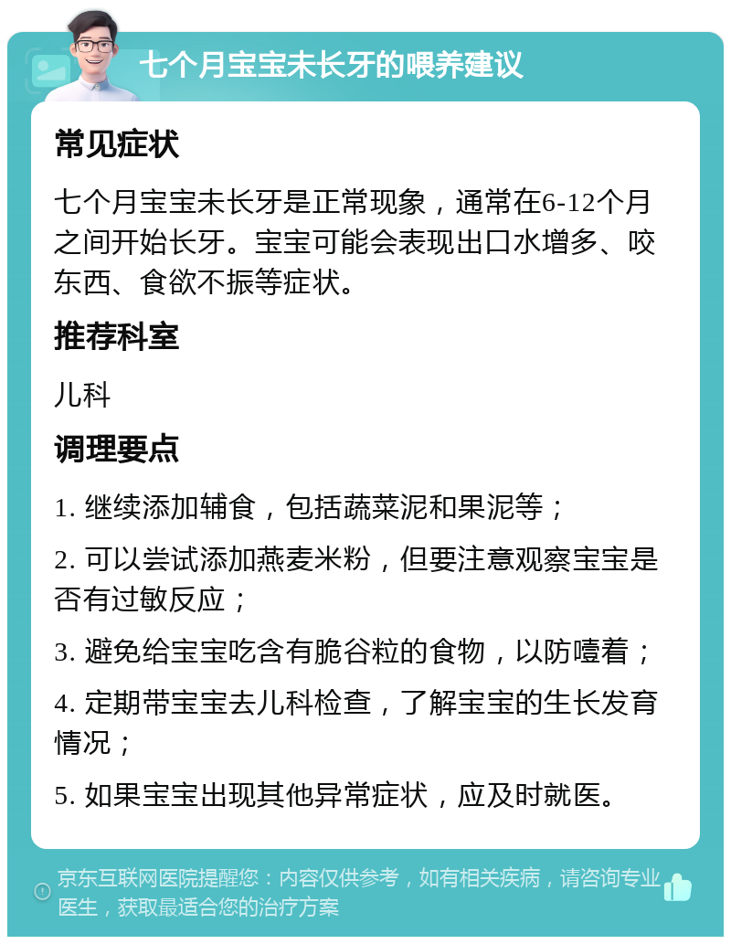 七个月宝宝未长牙的喂养建议 常见症状 七个月宝宝未长牙是正常现象，通常在6-12个月之间开始长牙。宝宝可能会表现出口水增多、咬东西、食欲不振等症状。 推荐科室 儿科 调理要点 1. 继续添加辅食，包括蔬菜泥和果泥等； 2. 可以尝试添加燕麦米粉，但要注意观察宝宝是否有过敏反应； 3. 避免给宝宝吃含有脆谷粒的食物，以防噎着； 4. 定期带宝宝去儿科检查，了解宝宝的生长发育情况； 5. 如果宝宝出现其他异常症状，应及时就医。