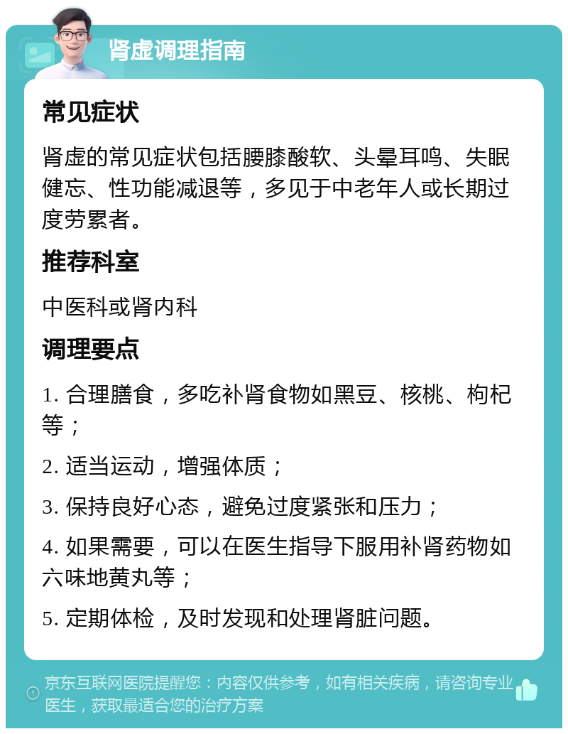 肾虚调理指南 常见症状 肾虚的常见症状包括腰膝酸软、头晕耳鸣、失眠健忘、性功能减退等，多见于中老年人或长期过度劳累者。 推荐科室 中医科或肾内科 调理要点 1. 合理膳食，多吃补肾食物如黑豆、核桃、枸杞等； 2. 适当运动，增强体质； 3. 保持良好心态，避免过度紧张和压力； 4. 如果需要，可以在医生指导下服用补肾药物如六味地黄丸等； 5. 定期体检，及时发现和处理肾脏问题。