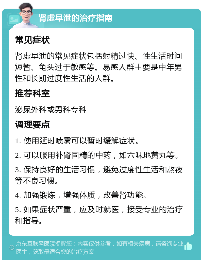 肾虚早泄的治疗指南 常见症状 肾虚早泄的常见症状包括射精过快、性生活时间短暂、龟头过于敏感等。易感人群主要是中年男性和长期过度性生活的人群。 推荐科室 泌尿外科或男科专科 调理要点 1. 使用延时喷雾可以暂时缓解症状。 2. 可以服用补肾固精的中药，如六味地黄丸等。 3. 保持良好的生活习惯，避免过度性生活和熬夜等不良习惯。 4. 加强锻炼，增强体质，改善肾功能。 5. 如果症状严重，应及时就医，接受专业的治疗和指导。