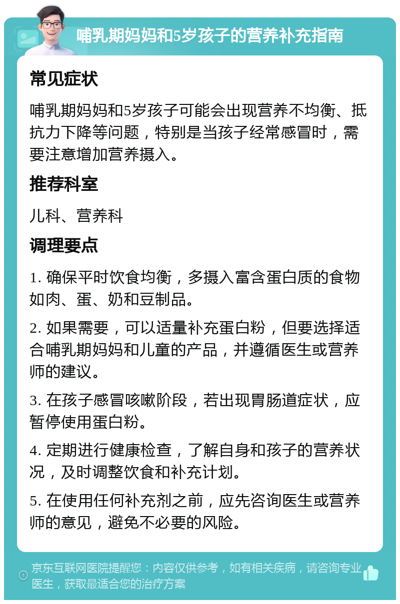 哺乳期妈妈和5岁孩子的营养补充指南 常见症状 哺乳期妈妈和5岁孩子可能会出现营养不均衡、抵抗力下降等问题，特别是当孩子经常感冒时，需要注意增加营养摄入。 推荐科室 儿科、营养科 调理要点 1. 确保平时饮食均衡，多摄入富含蛋白质的食物如肉、蛋、奶和豆制品。 2. 如果需要，可以适量补充蛋白粉，但要选择适合哺乳期妈妈和儿童的产品，并遵循医生或营养师的建议。 3. 在孩子感冒咳嗽阶段，若出现胃肠道症状，应暂停使用蛋白粉。 4. 定期进行健康检查，了解自身和孩子的营养状况，及时调整饮食和补充计划。 5. 在使用任何补充剂之前，应先咨询医生或营养师的意见，避免不必要的风险。