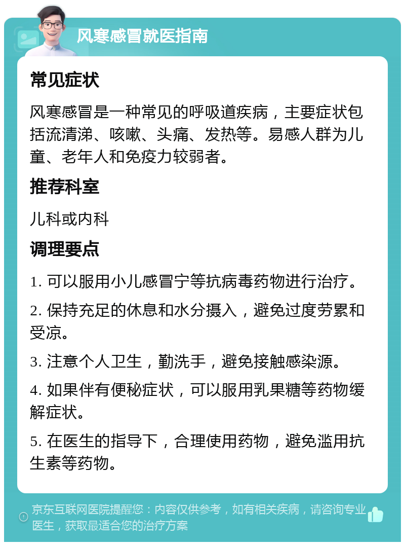 风寒感冒就医指南 常见症状 风寒感冒是一种常见的呼吸道疾病，主要症状包括流清涕、咳嗽、头痛、发热等。易感人群为儿童、老年人和免疫力较弱者。 推荐科室 儿科或内科 调理要点 1. 可以服用小儿感冒宁等抗病毒药物进行治疗。 2. 保持充足的休息和水分摄入，避免过度劳累和受凉。 3. 注意个人卫生，勤洗手，避免接触感染源。 4. 如果伴有便秘症状，可以服用乳果糖等药物缓解症状。 5. 在医生的指导下，合理使用药物，避免滥用抗生素等药物。