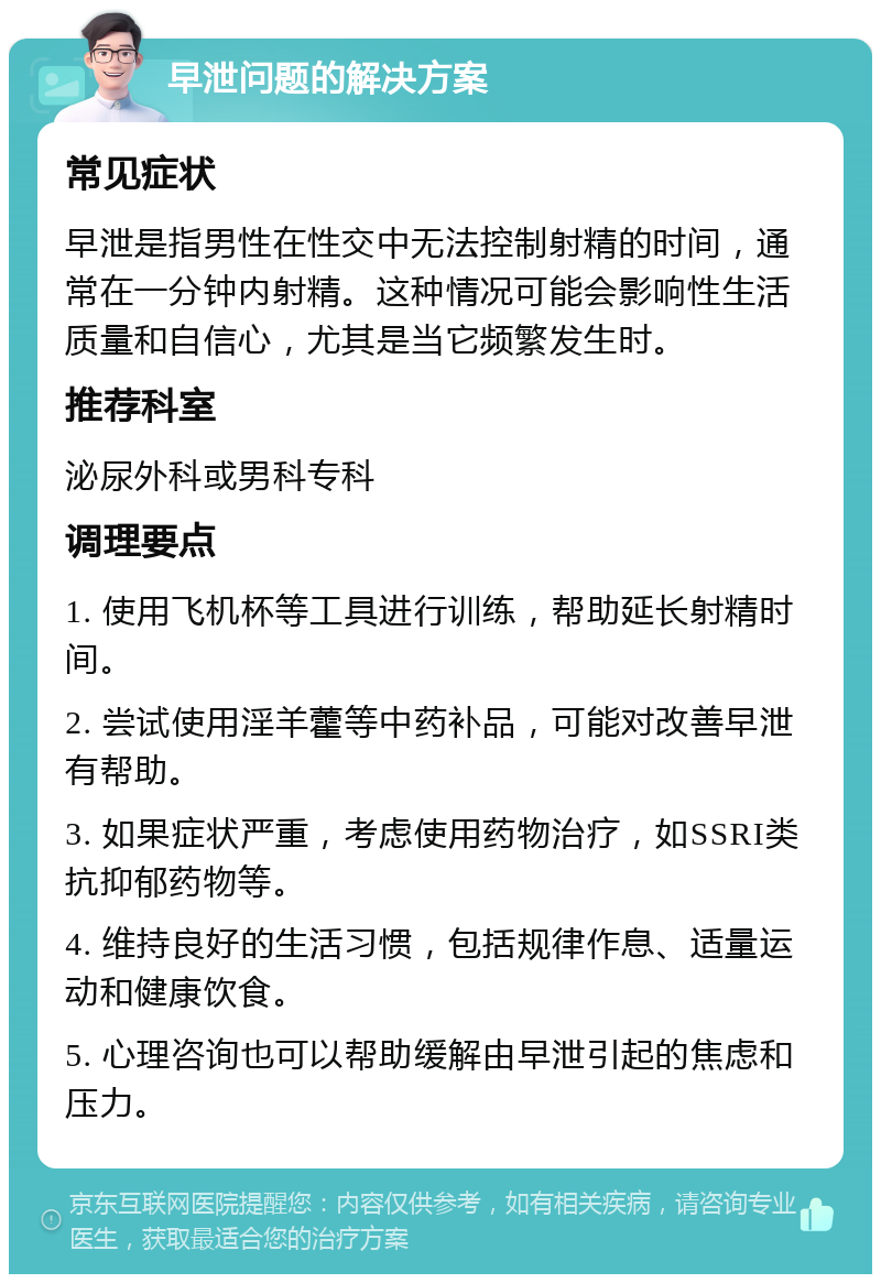 早泄问题的解决方案 常见症状 早泄是指男性在性交中无法控制射精的时间，通常在一分钟内射精。这种情况可能会影响性生活质量和自信心，尤其是当它频繁发生时。 推荐科室 泌尿外科或男科专科 调理要点 1. 使用飞机杯等工具进行训练，帮助延长射精时间。 2. 尝试使用淫羊藿等中药补品，可能对改善早泄有帮助。 3. 如果症状严重，考虑使用药物治疗，如SSRI类抗抑郁药物等。 4. 维持良好的生活习惯，包括规律作息、适量运动和健康饮食。 5. 心理咨询也可以帮助缓解由早泄引起的焦虑和压力。