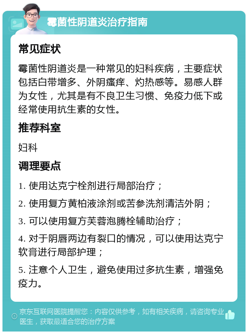 霉菌性阴道炎治疗指南 常见症状 霉菌性阴道炎是一种常见的妇科疾病，主要症状包括白带增多、外阴瘙痒、灼热感等。易感人群为女性，尤其是有不良卫生习惯、免疫力低下或经常使用抗生素的女性。 推荐科室 妇科 调理要点 1. 使用达克宁栓剂进行局部治疗； 2. 使用复方黄柏液涂剂或苦参洗剂清洁外阴； 3. 可以使用复方芙蓉泡腾栓辅助治疗； 4. 对于阴唇两边有裂口的情况，可以使用达克宁软膏进行局部护理； 5. 注意个人卫生，避免使用过多抗生素，增强免疫力。